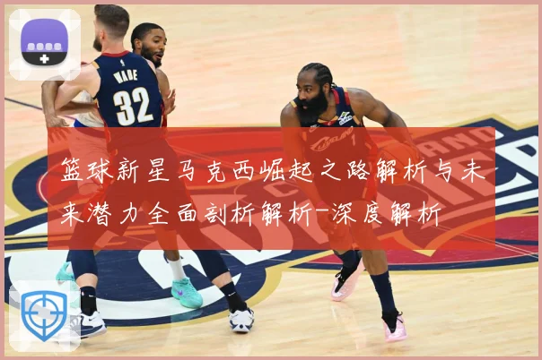 篮球新星马克西崛起之路解析与未来潜力全面剖析解析-深度解析