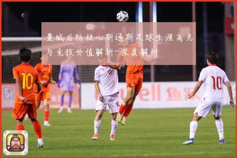 曼城后防核心斯通斯足球生涯高光与竞技价值解析-深度解析