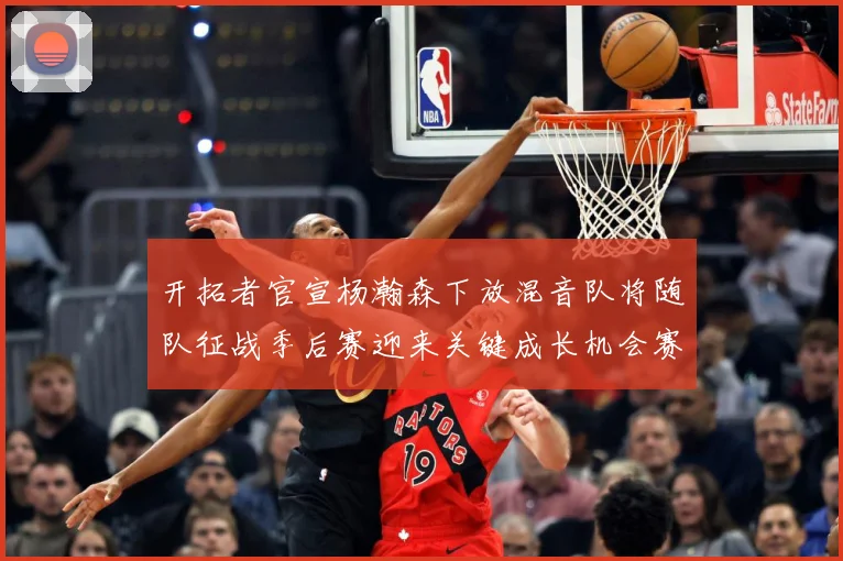开拓者官宣杨瀚森下放混音队将随队征战季后赛迎来关键成长机会赛场复盘-深度解析