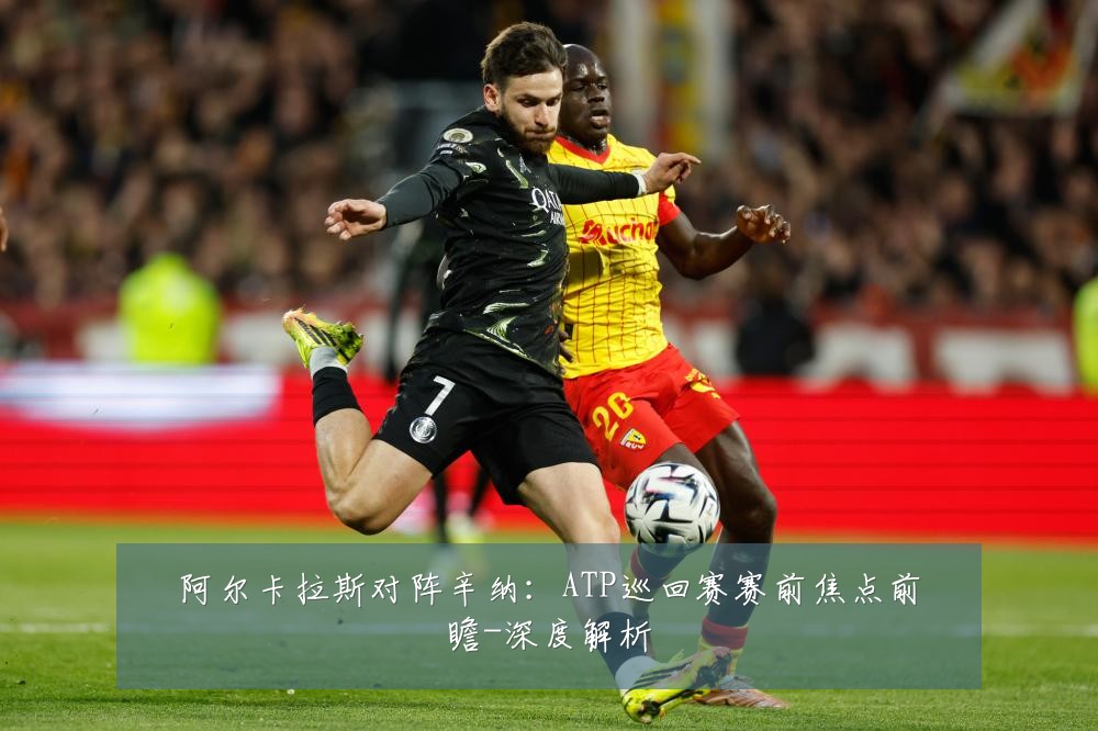 阿尔卡拉斯对阵辛纳:ATP巡回赛赛前焦点前瞻-深度解析